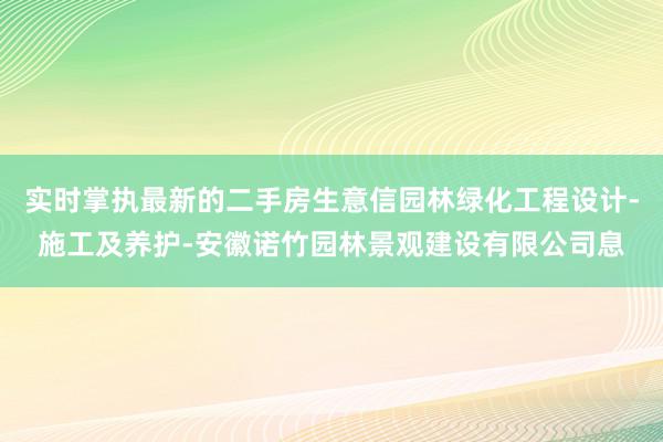 实时掌执最新的二手房生意信园林绿化工程设计-施工及养护-安徽诺竹园林景观建设有限公司息