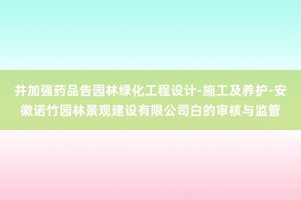 并加强药品告园林绿化工程设计-施工及养护-安徽诺竹园林景观建设有限公司白的审核与监管